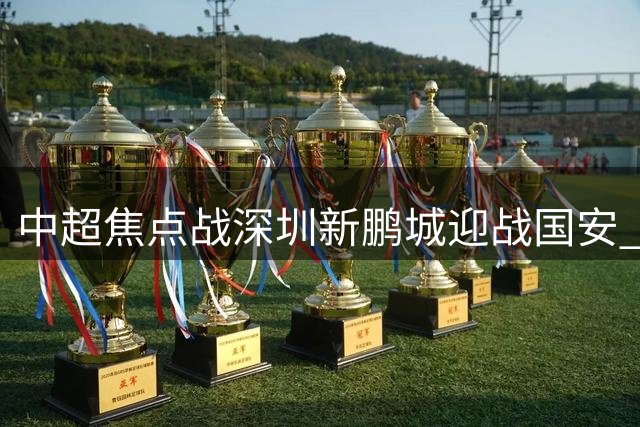 中超焦点战深圳新鹏城迎战国安 外援伤缺引发战术变数